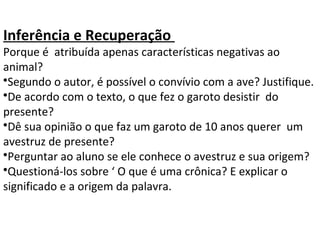 Inferência e Recuperação
Porque é atribuída apenas características negativas ao
animal?
•Segundo o autor, é possível o convívio com a ave? Justifique.
•De acordo com o texto, o que fez o garoto desistir do
presente?
•Dê sua opinião o que faz um garoto de 10 anos querer um
avestruz de presente?
•Perguntar ao aluno se ele conhece o avestruz e sua origem?
•Questioná-los sobre ‘ O que é uma crônica? E explicar o
significado e a origem da palavra.
 