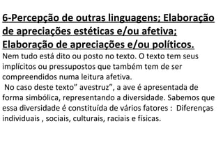 6-Percepção de outras linguagens; Elaboração
de apreciações estéticas e/ou afetiva;
Elaboração de apreciações e/ou políticos.
Nem tudo está dito ou posto no texto. O texto tem seus
implícitos ou pressupostos que também tem de ser
compreendidos numa leitura afetiva.
No caso deste texto” avestruz”, a ave é apresentada de
forma simbólica, representando a diversidade. Sabemos que
essa diversidade é constituída de vários fatores : Diferenças
individuais , sociais, culturais, raciais e físicas.
 