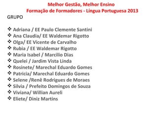 Melhor Gestão, Melhor Ensino
Formação de Formadores - Língua Portuguesa 2013
GRUPO
 Adriana / EE Paulo Clemente Santini
 Ana Claudia/ EE Waldemar Rigotto
 Olga/ EE Vicente de Carvalho
 Rubia / EE Waldemar Rigotto
 Maria Isabel / Marcilio Dias
 Quelei / Jardim Vista Linda
 Rosinete/ Marechal Eduardo Gomes
 Patricia/ Marechal Eduardo Gomes
 Selene /Renê Rodrigues de Moraes
 Silvia / Prefeito Domingos de Souza
 Viviana/ Willian Aureli
 Eliete/ Diniz Martins
 