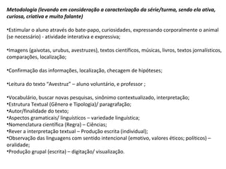 Metodologia (levando em consideração a caracterização da série/turma, sendo ela ativa,
curiosa, criativa e muito falante)
•Estimular o aluno através do bate-papo, curiosidades, expressando corporalmente o animal
(se necessário) - atividade interativa e expressiva;
•Imagens (gaivotas, urubus, avestruzes), textos científicos, músicas, livros, textos jornalísticos,
comparações, localização;
•Confirmação das informações, localização, checagem de hipóteses;
•Leitura do texto “Avestruz” – aluno voluntário, e professor ;
•Vocabulário, buscar novas pesquisas, sinônimo contextualizado, interpretação;
•Estrutura Textual (Gênero e Tipologia)/ paragrafação;
•Autor/finalidade do texto;
•Aspectos gramaticais/ linguísticos – variedade linguística;
•Nomenclatura científica (Regra) – Ciências;
•Rever a interpretação textual – Produção escrita (individual);
•Observação das linguagens com sentido intencional (emotivo, valores éticos; políticos) –
oralidade;
•Produção grupal (escrita) – digitação/ visualização.
 