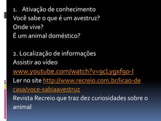 1. Ativação de conhecimento
Você sabe o que é um avestruz?
Onde vive?
É um animal doméstico?
2. Localização de informações
Assistir ao vídeo
www.youtube.com/watch?v=9cLygxf90-I
Ler no site http://www.recreio.com.br/licao-de
casa/voce-sabiaavestruz
Revista Recreio que traz dez curiosidades sobre o
animal
 