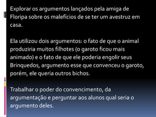 Explorar os argumentos lançados pela amiga de
Floripa sobre os malefícios de se ter um avestruz em
casa.
Ela utilizou dois argumentos: o fato de que o animal
produziria muitos filhotes (o garoto ficou mais
animado) e o fato de que ele poderia engolir seus
Brinquedos, argumento esse que convenceu o garoto,
porém, ele queria outros bichos.
Trabalhar o poder do convencimento, da
argumentação e perguntar aos alunos qual seria o
argumento deles.
 