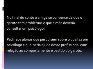 No final do conto a amiga se convence de que o
garoto tem problemas e que a mãe deveria
consultar um psicólogo.
Pedir aos alunos que pesquisem sobre o que faz um
psicólogo e qual seria ajuda desse profissional com
relação ao comportamento e pedido do garoto.
 
