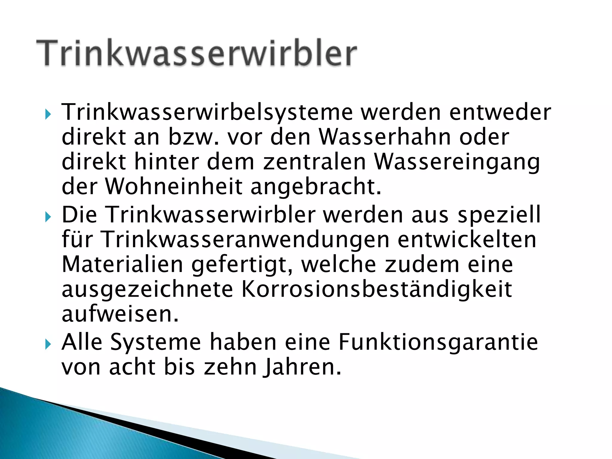 Trinkwasserwirbelsysteme werden entweder direkt an bzw. vor den Wasserhahn oder direkt hinter dem zentralen Wassereingang der Wohneinheit angebracht. Die Trinkwasserwirbler werden aus speziell für Trinkwasseranwendungen entwickelten Materialien gefertigt, welche zudem eine ausgezeichnete Korrosionsbeständigkeit aufweisen. Alle Systeme haben eine Funktionsgarantie von acht bis zehn Jahren. Trinkwasserwirbler