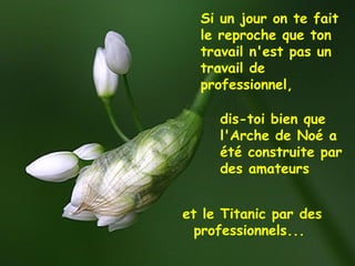 et le Titanic par des
professionnels...
Si un jour on te fait
le reproche que ton
travail n'est pas un
travail de
professionnel,
dis-toi bien que
l'Arche de Noé a
été construite par
des amateurs
 