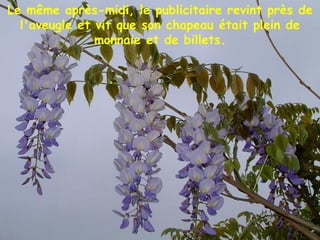 Le même après-midi, le publicitaire revint près de
l'aveugle et vit que son chapeau était plein de
monnaie et de billets.
 