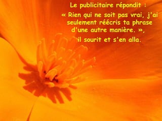 Le publicitaire répondit :
« Rien qui ne soit pas vrai, j'ai
seulement réécris ta phrase
d'une autre manière. »,
il sourit et s'en alla.
 