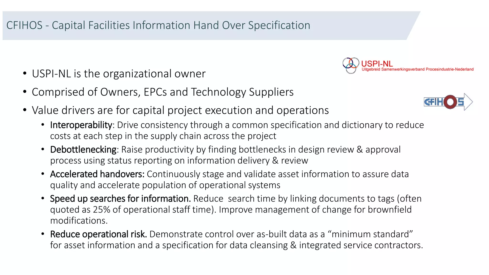 CFIHOS - Capital Facilities Information Hand Over Specification
• USPI-NL is the organizational owner
• Comprised of Owners, EPCs and Technology Suppliers
• Value drivers are for capital project execution and operations
• Interoperability: Drive consistency through a common specification and dictionary to reduce
costs at each step in the supply chain across the project
• Debottlenecking: Raise productivity by finding bottlenecks in design review & approval
process using status reporting on information delivery & review
• Accelerated handovers: Continuously stage and validate asset information to assure data
quality and accelerate population of operational systems
• Speed up searches for information. Reduce search time by linking documents to tags (often
quoted as 25% of operational staff time). Improve management of change for brownfield
modifications.
• Reduce operational risk. Demonstrate control over as-built data as a “minimum standard”
for asset information and a specification for data cleansing & integrated service contractors.
 
