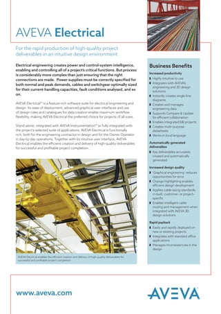 AVEVA Electrical
For the rapid production of high-quality project
deliverables in an intuitive design environment
Electrical engineering creates power and control-system intelligence,
enabling and controlling all of a project’s critical functions. But process
is considerably more complex than just ensuring that the right
connections are made. Power supplies must be correctly specified for
both normal and peak demands, cables and switchgear optimally sized
for their current-handling capacities, fault conditions analysed, and so
on.
AVEVA Electrical™ is a feature-rich software suite for electrical engineering and
design. Its ease of deployment, advanced graphical user interfaces and use
of design rules and catalogues for data creation enable maximum workflow
flexibility, making AVEVA Electrical the preferred choice for projects of all sizes.
Stand-alone, integrated with AVEVA Instrumentation™ or fully integrated with
the project’s selected suite of applications, AVEVA Electrical is functionally
rich, both for the engineering contractor in design and for the Owner Operator
in day-to-day operations. Together with its intuitive user interface, AVEVA
Electrical enables the efficient creation and delivery of high-quality deliverables
for successful and profitable project completion.
Increased productivity
z 	Highly intuitive to use
z 	Integrates with AVEVA’s
engineering and 3D design
solutions
z 	Instantly creates single-line
diagrams
z 	Creates and manages
engineering data
z 	Supports Compare & Update
for efficient collaboration
z 	Enables integrated E&I projects
z 	Creates multi-purpose
datasheets
z 	Works in local language
Automatically generated
deliverables
z 	Key deliverables accurately
created and automatically
generated
Increased design quality
z 	‘Graphical engineering’ reduces
opportunities for error
z 	Change highlighting enables
efficient design development
z 	Applies cable-sizing standards,
in-built, customer- or project-
specific
z 	Enables intelligent cable
routing and management when
integrated with AVEVA 3D
design solutions
Rapid payback
z 	Easily and rapidly deployed on
new or existing projects
z 	Integrates with standard office
applications
z 	Manages inconsistencies in the
design
Business Benefits
AVEVA Electrical enables the efficient creation and delivery of high-quality deliverables for
successful and profitable project completion.
www.aveva.com
 