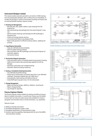 Instrument Designer module
This module enables automatic generation and revision of CAD drawings
from the project/plant database, with or without the use of templates. It
handles the parametric creation of termination drawings and may be used
on existing AutoCAD drawings. Features include:

z 	 Drawing List Management
	 - 	 Manually add, edit, update, delete or open drawings from the 		
    	 Drawing List
	 - 	 Add Loop Drawings automatically from Instrument Engineer’s Loop 	
    	List
	 - 	 Add Termination Drawings automatically from Wiring Manager’s 		
    	 Equipment List
	 - 	 Create and manage drawing revisions
	 - 	 Link drawing text fields to any database fields
	 - 	 Batch mode operation for efficient drawing creation, updating and 	
    	printing

z 	 Loop Diagram Generation                                                    AutoCAD Loop Diagram, generated using the Instrument Designer module
	 - 	 Fully user-definable drawing templates
	 - 	 Edit and update existing drawings
	 - 	 Data association with Wiring Manager and Instrument Engineer for 	
    	 automatic updating
	 - 	 Full revision history

z 	 Termination Diagram Generation
	 - 	 Fully automated creation of template-based and parametric drawings
	 - 	 Cable and termination data automatically updated from Wiring 		
    	Manager
	 - 	 Automatic continuation over multiple drawings
	 - 	 Automatic reference drawing numbering
	
z 	 Hookup / Installation Drawing Generation
	 - 	 User-definable AutoCAD drawings
	 - 	 Assign tags to hookup type, and hookup items from a user-definable 	
    	 catalogue. (Catalogue supplied with over 3000 items.)
	 - 	 Automatically create drawings with BoM and Tag List
	 - 	 Create BoM reports by plant area or for the total project
                                                                               AutoCAD Hookup Drawing, generated using the Instrument Designer module
z 	 Change Management
	 - 	 Report all drawing changes, additions, deletions, renaming etc
	 - 	 Report changes by field
	 - 	 Log changes for reporting

Process Engineer Module
The Process Engineer module enables the viewing and editing of process
data for multiple instruments, in a grid format. It gives users the ability
to enter their own data and makes process data available for inclusion
alongside instrumentation data on all documentation, e.g. datasheets.

Features include:

z 	 Ability to view like instruments
z 	 Immediate identification of gaps in data
z 	 Immediate identification of inconsistencies in data
z 	 Intuitive reporting capability, fully aligned with the rest of the AVEVA
    Instrumentation modules


                                                                               Fieldbus segment diagrams can be customised and delivered using AVEVA Instrumentation
 