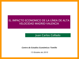 1
EL IMPACTO ECONOMICO DE LA LÍNEA DE ALTA
VELOCIDAD MADRID-VALENCIA
Centro de Estudios Económicos Tomillo
13 Octubre de 2010
Juan Carlos Collado
 