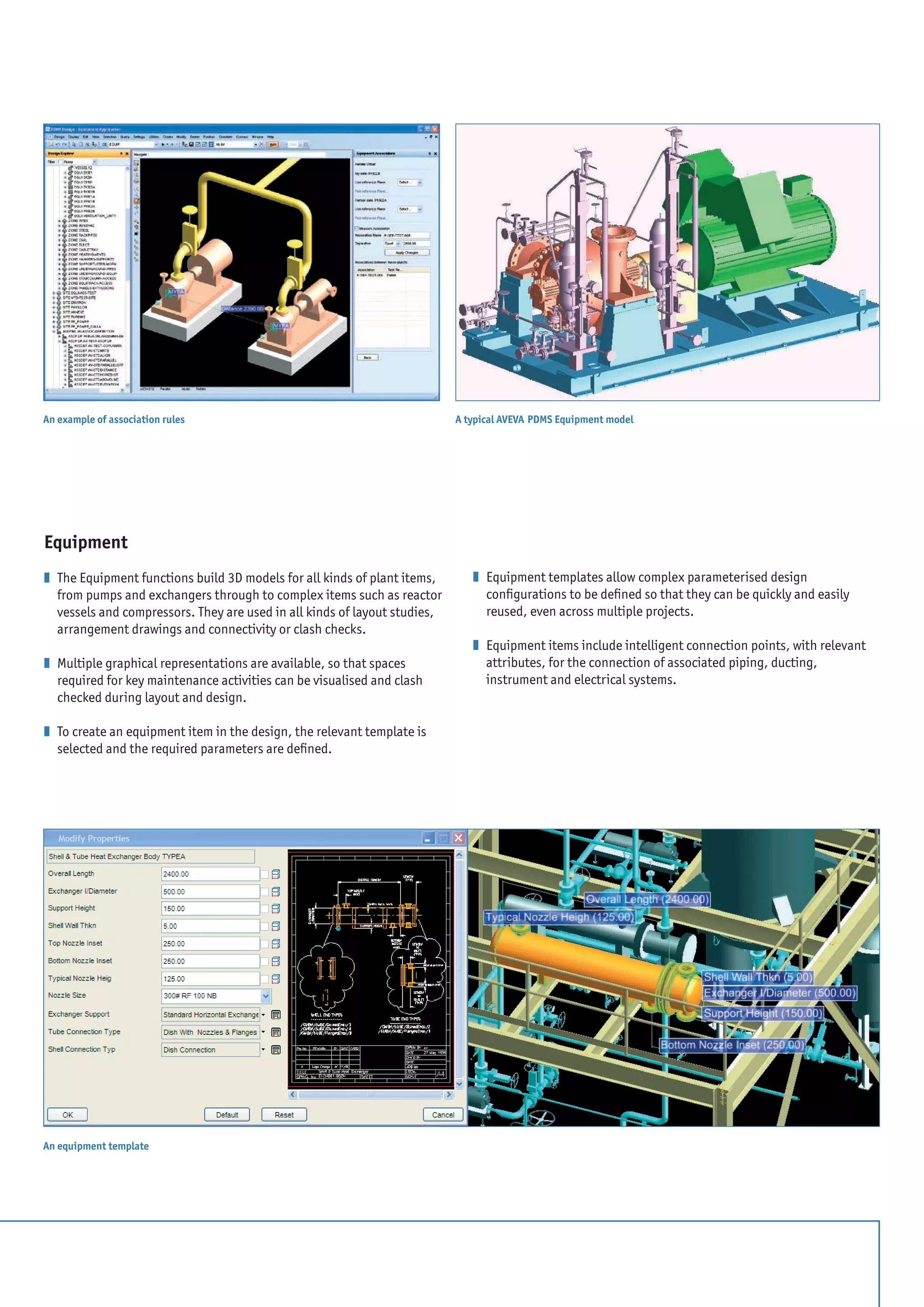 Equipment
z 	The Equipment functions build 3D models for all kinds of plant items,
from pumps and exchangers through to complex items such as reactor
vessels and compressors. They are used in all kinds of layout studies,
arrangement drawings and connectivity or clash checks.
z 	Multiple graphical representations are available, so that spaces
required for key maintenance activities can be visualised and clash
checked during layout and design.
z 	To create an equipment item in the design, the relevant template is
selected and the required parameters are defined.
z 	Equipment templates allow complex parameterised design
configurations to be defined so that they can be quickly and easily
reused, even across multiple projects.
z 	Equipment items include intelligent connection points, with relevant
attributes, for the connection of associated piping, ducting,
instrument and electrical systems.
A typical AVEVA PDMS Equipment model
An equipment template
An example of association rules
 