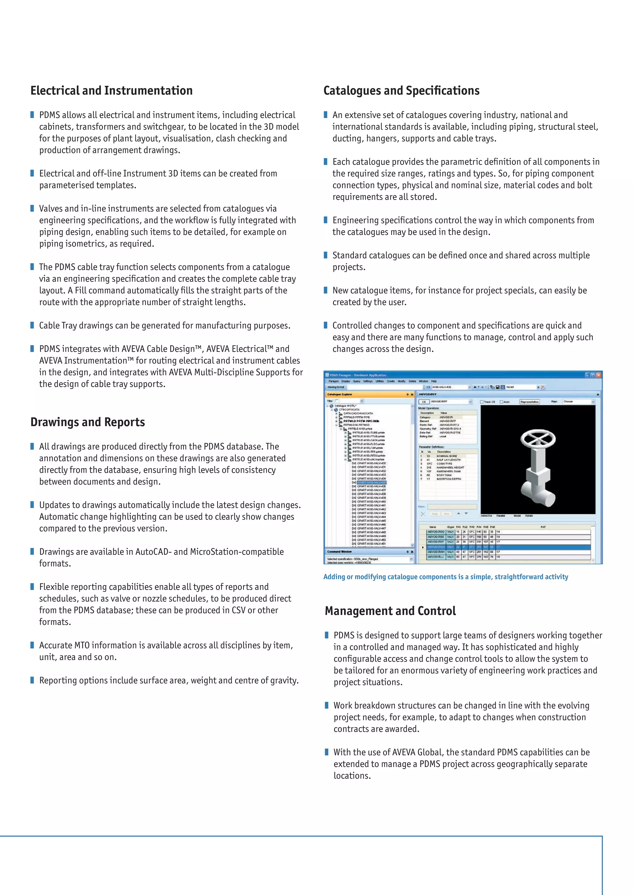 Electrical and Instrumentation
z 	PDMS allows all electrical and instrument items, including electrical
cabinets, transformers and switchgear, to be located in the 3D model
for the purposes of plant layout, visualisation, clash checking and
production of arrangement drawings.
z 	Electrical and off-line Instrument 3D items can be created from
parameterised templates.
z 	Valves and in-line instruments are selected from catalogues via
engineering specifications, and the workflow is fully integrated with
piping design, enabling such items to be detailed, for example on
piping isometrics, as required.
z 	The PDMS cable tray function selects components from a catalogue
via an engineering specification and creates the complete cable tray
layout. A Fill command automatically fills the straight parts of the
route with the appropriate number of straight lengths.
z 	Cable Tray drawings can be generated for manufacturing purposes.
z 	PDMS integrates with AVEVA Cable Design™, AVEVA Electrical™ and
AVEVA Instrumentation™ for routing electrical and instrument cables
in the design, and integrates with AVEVA Multi-Discipline Supports for
the design of cable tray supports.
Drawings and Reports
z 	All drawings are produced directly from the PDMS database. The
annotation and dimensions on these drawings are also generated
directly from the database, ensuring high levels of consistency
between documents and design.
z 	Updates to drawings automatically include the latest design changes.
Automatic change highlighting can be used to clearly show changes
compared to the previous version.
z 	Drawings are available in AutoCAD- and MicroStation-compatible
formats.
z 	Flexible reporting capabilities enable all types of reports and
schedules, such as valve or nozzle schedules, to be produced direct
from the PDMS database; these can be produced in CSV or other
formats.
z 	Accurate MTO information is available across all disciplines by item,
unit, area and so on.
z 	Reporting options include surface area, weight and centre of gravity.
Catalogues and Specifications
z 	An extensive set of catalogues covering industry, national and
international standards is available, including piping, structural steel,
ducting, hangers, supports and cable trays.
z 	Each catalogue provides the parametric definition of all components in
the required size ranges, ratings and types. So, for piping component
connection types, physical and nominal size, material codes and bolt
requirements are all stored.
z 	Engineering specifications control the way in which components from
the catalogues may be used in the design.
z 	Standard catalogues can be defined once and shared across multiple
projects.
z 	New catalogue items, for instance for project specials, can easily be
created by the user.
z 	Controlled changes to component and specifications are quick and
easy and there are many functions to manage, control and apply such
changes across the design.
Adding or modifying catalogue components is a simple, straightforward activity
Management and Control
z 	PDMS is designed to support large teams of designers working together
in a controlled and managed way. It has sophisticated and highly
configurable access and change control tools to allow the system to
be tailored for an enormous variety of engineering work practices and
project situations.
z 	Work breakdown structures can be changed in line with the evolving
project needs, for example, to adapt to changes when construction
contracts are awarded.
z 	With the use of AVEVA Global, the standard PDMS capabilities can be
extended to manage a PDMS project across geographically separate
locations.
 