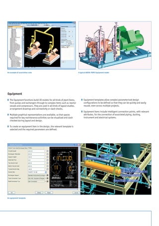Equipment
z 	The Equipment functions build 3D models for all kinds of plant items,
from pumps and exchangers through to complex items such as reactor
vessels and compressors. They are used in all kinds of layout studies,
arrangement drawings and connectivity or clash checks.
z 	Multiple graphical representations are available, so that spaces
required for key maintenance activities can be visualised and clash
checked during layout and design.
z 	To create an equipment item in the design, the relevant template is
selected and the required parameters are defined.
z 	Equipment templates allow complex parameterised design
configurations to be defined so that they can be quickly and easily
reused, even across multiple projects.
z 	Equipment items include intelligent connection points, with relevant
attributes, for the connection of associated piping, ducting,
instrument and electrical systems.
A typical AVEVA PDMS Equipment model
An equipment template
An example of association rules
 