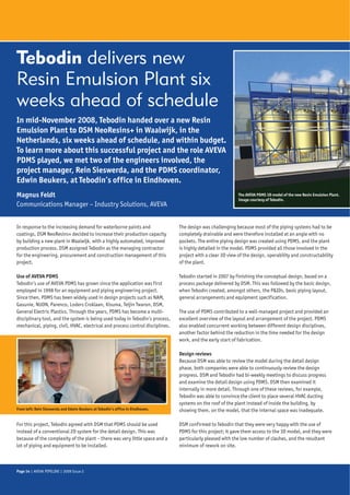 Tebodin delivers new
Resin Emulsion Plant six
weeks ahead of schedule
In mid-November 2008, Tebodin handed over a new Resin
Emulsion Plant to DSM NeoResins+ in Waalwijk, in the
Netherlands, six weeks ahead of schedule, and within budget.
To learn more about this successful project and the role AVEVA
PDMS played, we met two of the engineers involved, the
project manager, Rein Sieswerda, and the PDMS coordinator,
Edwin Beukers, at Tebodin’s office in Eindhoven.
Magnus Feldt                                                                                                 The AVEVA PDMS 3D model of the new Resin Emulsion Plant.
                                                                                                             Image courtesy of Tebodin.
Communications Manager – Industry Solutions, AVEVA


In response to the increasing demand for waterborne paints and                  The design was challenging because most of the piping systems had to be
coatings, DSM NeoResins+ decided to increase their production capacity          completely drainable and were therefore installed at an angle with no
by building a new plant in Waalwijk, with a highly automated, improved          pockets. The entire piping design was created using PDMS, and the plant
production process. DSM assigned Tebodin as the managing contractor             is highly detailed in the model. PDMS provided all those involved in the
for the engineering, procurement and construction management of this            project with a clear 3D view of the design, operability and constructability
project.                                                                        of the plant.

Use of AVEVA PDMS                                                               Tebodin started in 2007 by finishing the conceptual design, based on a
Tebodin’s use of AVEVA PDMS has grown since the application was first           process package delivered by DSM. This was followed by the basic design,
employed in 1998 for an equipment and piping engineering project.               when Tebodin created, amongst others, the P&IDs, basic piping layout,
Since then, PDMS has been widely used in design projects such as NAM,           general arrangements and equipment specification.
Gasunie, NUON, Parenco, Loders Croklaan, Kisuma, Teijin Twaron, DSM,
General Electric Plastics. Through the years, PDMS has become a multi-          The use of PDMS contributed to a well-managed project and provided an
disciplinary tool, and the system is being used today in Tebodin’s process,     excellent overview of the layout and arrangement of the project. PDMS
mechanical, piping, civil, HVAC, electrical and process control disciplines.    also enabled concurrent working between different design disciplines,
                                                                                another factor behind the reduction in the time needed for the design
                                                                                work, and the early start of fabrication.

                                                                                Design reviews
                                                                                Because DSM was able to review the model during the detail design
                                                                                phase, both companies were able to continuously review the design
                                                                                progress. DSM and Tebodin had bi-weekly meetings to discuss progress
                                                                                and examine the detail design using PDMS. DSM then examined it
                                                                                internally in more detail. Through one of these reviews, for example,
                                                                                Tebodin was able to convince the client to place several HVAC ducting
                                                                                systems on the roof of the plant instead of inside the building, by
From left: Rein Sieswerda and Edwin Beukers at Tebodin’s office in Eindhoven.   showing them, on the model, that the internal space was inadequate.

For this project, Tebodin agreed with DSM that PDMS should be used              DSM confirmed to Tebodin that they were very happy with the use of
instead of a conventional 2D system for the detail design. This was             PDMS for this project; it gave them access to the 3D model, and they were
because of the complexity of the plant – there was very little space and a      particularly pleased with the low number of clashes, and the resultant
lot of piping and equipment to be installed.                                    minimum of rework on site.



Page 14 | AVEVA PIPELINE | 2009 Issue 2
 