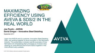 Joe Poulin – AVEVA
David Gregor – Innovative Steel Detailing
September 2017
MAXIMIZING
EFFICIENCY USING
AVEVA & SDS/2 IN THE
REAL WORLD
© 2017 AVEVA Solutions Limited and its subsidiaries. All rights reserved.
Learn how AVEVA and it’s customer, Innovative Steel Detailing
(ISD), are working together to drive innovation in the fabrication
industry. This presentation includes real-life examples of how
fabricators are streamlining their processes to increase shop
capacity by using AVEVA FabTrol and SDS/2 together in the
most efficient way available.
 