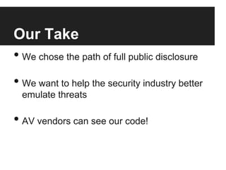 Our Take
•  We chose the path of full public disclosure

•  We want to help the security industry better
emulate threats

•  AV vendors can see our code!

 
