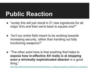 Public Reaction
●  “surely this will just result in 21 new signatures for all
major AVs and then we're back to square one?”
●  “Isn't our entire field meant to be working towards
increasing security, rather than handing out fully
functioning weapons?”
●  “The other point here is that anything that helps to
expose how in-effective AV really is at stopping
even a minimally sophisticated attacker is a good
thing.”
http://www.reddit.com/r/netsec/comments/1fc2xp/veil_a_metasploit_payload_generator_for_bypassing/

 
