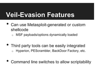 Veil-Evasion Features
•  Can use Metasploit-generated or custom
shellcode
o 

MSF payloads/options dynamically loaded

•  Third party tools can be easily integrated
o 

Hyperion, PEScrambler, BackDoor Factory, etc.

•  Command line switches to allow scriptability

 