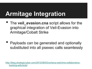 Armitage Integration
•  The veil_evasion.cna script allows for the
graphical integration of Veil-Evasion into
Armitage/Cobalt Strike

•  Payloads can be generated and optionally

substituted into all psexec calls seamlessly

http://blog.strategiccyber.com/2012/08/03/cortana-real-time-collaborativehacking-with-bots/

 