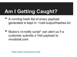 Am I Getting Caught?
•  A running hash list of every payload

generated is kept in ~/veil-output/hashes.txt

•  Mubix’s vt-notify script* can alert us if a
customer submits a Veil payload to
virustotal.com

*https://github.com/mubix/vt-notify

 