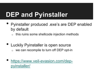 DEP and Pyinstaller
•  Pyinstaller produced .exe’s are DEP enabled
by default
o 

this ruins some shellcode injection methods

•  Luckily Pyinstaller is open source
o 

we can recompile to turn off DEP opt-in

•  https://www.veil-evasion.com/deppyinstaller/

 