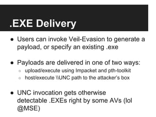 .EXE Delivery
●  Users can invoke Veil-Evasion to generate a
payload, or specify an existing .exe
●  Payloads are delivered in one of two ways:
○ 
○ 

upload/execute using Impacket and pth-toolkit
host/execute UNC path to the attacker’s box

●  UNC invocation gets otherwise
detectable .EXEs right by some AVs (lol
@MSE)

 