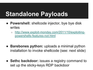 Standalone Payloads
●  Powershell: shellcode injector, bye bye disk
writes
○ 

http://www.exploit-monday.com/2011/10/exploitingpowershells-features-not.html

●  Barebones python: uploads a minimal python
installation to invoke shellcode (see: next slide)
●  Sethc backdoor: issues a registry command to
set up the sticky-keys RDP backdoor

 