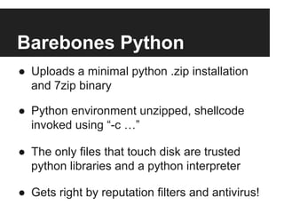 Barebones Python
●  Uploads a minimal python .zip installation
and 7zip binary
●  Python environment unzipped, shellcode
invoked using “-c …”
●  The only files that touch disk are trusted
python libraries and a python interpreter
●  Gets right by reputation filters and antivirus!

 
