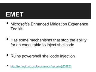 EMET
•  Microsoft’s Enhanced Mitigation Experience
Toolkit

•  Has some mechanisms that stop the ability
for an executable to inject shellcode

•  Ruins powershell shellcode injection
• 

http://technet.microsoft.com/en-us/security/jj653751

 