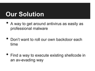 Our Solution
•  A way to get around antivirus as easily as
professional malware

•  Don’t want to roll our own backdoor each
time

•  Find a way to execute existing shellcode in
an av-evading way

 