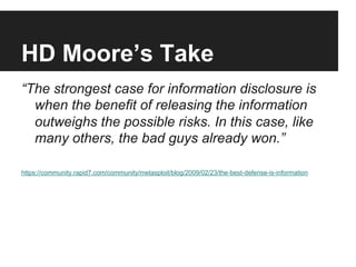 HD Moore’s Take
“The strongest case for information disclosure is
when the benefit of releasing the information
outweighs the possible risks. In this case, like
many others, the bad guys already won.”
https://community.rapid7.com/community/metasploit/blog/2009/02/23/the-best-defense-is-information

 
