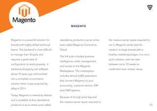 10
MAGENTO
Magento is a powerful solution for
brands with highly-skilled technical
teams. The backend is more difficult
to manage than Shopify, and
requires a great deal of
configuration to work properly. It
started as shopping cart software
about 10 years ago and evolved
into a complete e-commerce
solution when it was acquired by
eBay in 2011.
Today, Magento is owned by Adobe
and is available as four standalone
products or as an entire suite called
Magento Commerce Cloud.
standalone products or as an entire
suite called Magento Commerce
Cloud.
The full suite includes business
intelligence, order management,
and access to the Magento
Marketplace. The marketplace
includes almost 4,000 extensions
that connect Magento to your
accounting, customer service, ERP
and CRM systems.
Because of its high price tag and
the massive server space required to
run it, Magento works best for
the massive server space required to
run it, Magento works best for
medium to large brands with a
healthy marketing budget. It is not a
quick solution, and can take
between six to 10 weeks to
implement even a basic setup.
 