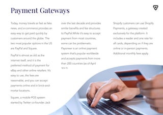 Payment Gateways
Today, money travels as fast as fake
news, and e-commerce provides an
easy way to get paid quickly by
customers around the globe. The
two most popular options in the US
are PayPal and Square.
PayPal is almost as old as the
internet itself, and it is the
preferred method of payment for
eBay and other online retailers. It’s
easy to use, the fees are
reasonable, and you can accept
payments online and in brick-and-
mortar locations.
Square, a mobile POS system
started by Twitter co-founder Jack
Dorsey, has exploded in popularity
over the last decade and provides
over the last decade and provides
similar benefits and fee structures
to PayPal.While it’s easy to accept
payment from most countries,
some can be problematic.
Payoneer is an online payment
system that’s popular worldwide
and accepts payments from more
than 200 countries (as of April
2017).
Shopify customers can use Shopify
Payments, a gateway created
exclusively for the platform. It
includes a reader and one rate for
all cards, depending on if they are
online or in-person payments.
Additional monthly fees apply.
Shopify customers can use Shopify
Payments, a gateway created
exclusively for the platform. It
includes a reader and one rate for
all cards, depending on if they are
online or in-person payments.
Additional monthly fees apply.
11
 