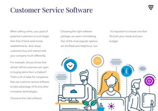 Customer Service Software
10
When selling online, your pool of
potential customers is much larger
than that of brick-and-mortar
establishments. And, these
customers buy and interact with
your company much differently.
For example, did you know that
almost half of customers are open
to buying items from a chatbot?
That’s a lot of sales for companies
that use customer service software
to take advantage of AI and other
innovative technologies.
Choosing the right software
package can seem intimidating.
Two of the most popular options
Choosing the right software
package can seem intimidating.
Two of the most popular options
are ZenDesk and HelpScout, but
it’s important to choose one that
fits both your needs and your
budget.
it’s important to choose one that
fits both your needs and your
budget.
13
 