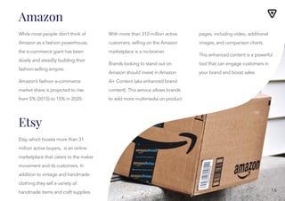 While most people don’t think of
Amazon as a fashion powerhouse,
the e-commerce giant has been
slowly and steadily building their
fashion-selling empire.
Amazon’s fashion e-commerce
market share is projected to rise
from 5% (2015) to 15% in 2020.
With more than 310 million active
customers, selling on the Amazon
marketplace is a no-brainer.
With more than 310 million active
customers, selling on the Amazon
marketplace is a no-brainer.
Brands looking to stand out on
Amazon should invest in Amazon
A+ Content (aka enhanced brand
content). This service allows brands
to add more multimedia on product
pages, including video, additional
images, and comparison charts.
pages, including video, additional
images, and comparison charts.
This enhanced content is a powerful
tool that can engage customers in
your brand and boost sales.
Etsy, which boasts more than 31
million active buyers, is an online
marketplace that caters to the maker
movement and its customers. In
addition to vintage and handmade
clothing.they sell a variety of
handmade items and craft supplies.
Amazon
Etsy
16
 
