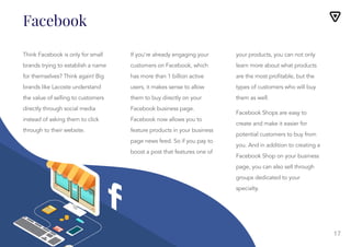 17
Facebook
Think Facebook is only for small
brands trying to establish a name
for themselves? Think again! Big
brands like Lacoste understand
the value of selling to customers
directly through social media
instead of asking them to click
through to their website.
If you’re already engaging your
customers on Facebook, which
has more than 1 billion active
users, it makes sense to allow
them to buy directly on your
Facebook business page.
Facebook now allows you to
feature products in your business
page news feed. So if you pay to
boost a post that features one of
If you’re already engaging your
customers on Facebook, which
has more than 1 billion active
users, it makes sense to allow
them to buy directly on your
Facebook business page.
Facebook now allows you to
feature products in your business
page news feed. So if you pay to
boost a post that features one of
your products, you can not only
learn more about what products
are the most profitable, but the
types of customers who will buy
them as well.
Facebook Shops are easy to
create and make it easier for
potential customers to buy from
your products, you can not only
learn more about what products
are the most profitable, but the
types of customers who will buy
them as well.
Facebook Shops are easy to
create and make it easier for
potential customers to buy from
you. And in addition to creating a
Facebook Shop on your business
page, you can also sell through
groups dedicated to your
specialty.
 