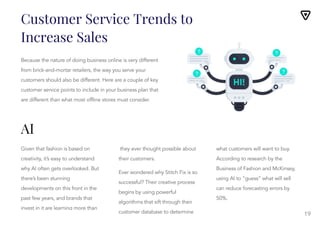 19
Because the nature of doing business online is very different
from brick-and-mortar retailers, the way you serve your
customers should also be different. Here are a couple of key
customer service points to include in your business plan that
are different than what most offline stores must consider.
Given that fashion is based on
creativity, it’s easy to understand
why AI often gets overlooked. But
there’s been stunning
developments on this front in the
past few years, and brands that
invest in it are learning more than
they ever thought possible about
they ever thought possible about
their customers.
Ever wondered why Stitch Fix is so
successful? Their creative process
begins by using powerful
algorithms that sift through their
customer database to determine
what customers will want to buy.
According to research by the
Business of Fashion and McKinsey,
using AI to “guess” what will sell
can reduce forecasting errors by
50%.
Nonetheless, there’s no need to
fear AI replacing the role of the
Customer Service Trends to
Increase Sales
AI
 