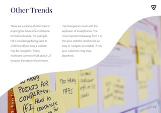 Other Trends
There are a variety of other trends
shaping the future of e-commerce
for fashion brands. For example,
UX is increasingly being used to
understand how easy a website
may be navigated. Today,
marketers commonly talk about UX
because the nature of commerce
has changed so much with the
explosion of smartphones. The
most important takeaway from it is
that your website needs to be as
easy to navigate as possible. If not,
your customers may shop
elsewhere.
22
 