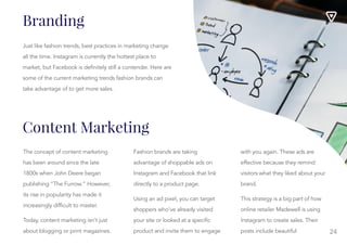 24
Branding
Just like fashion trends, best practices in marketing change
all the time. Instagram is currently the hottest place to
market, but Facebook is definitely still a contender. Here are
some of the current marketing trends fashion brands can
take advantage of to get more sales.
The concept of content marketing
has been around since the late
1800s when John Deere began
publishing “The Furrow.” However,
its rise in popularity has made it
increasingly difficult to master.
Today, content marketing isn’t just
about blogging or print magazines.
Fashion brands are taking
Fashion brands are taking
advantage of shoppable ads on
Instagram and Facebook that link
directly to a product page.
Using an ad pixel, you can target
shoppers who’ve already visited
your site or looked at a specific
product and invite them to engage
with you again. These ads are
with you again. These ads are
effective because they remind
visitors what they liked about your
brand.
This strategy is a big part of how
online retailer Madewell is using
Instagram to create sales. Their
posts include beautiful
photographs of their products,
Content Marketing
 