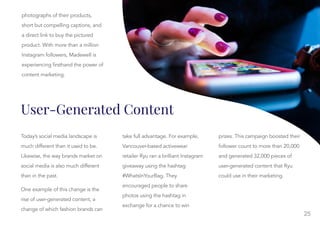 25
User-Generated Content
Today’s social media landscape is
much different than it used to be.
Likewise, the way brands market on
social media is also much different
than in the past.
One example of this change is the
rise of user-generated content, a
change of which fashion brands can
take full advantage. For example,
take full advantage. For example,
Vancouver-based activewear
retailer Ryu ran a brilliant Instagram
giveaway using the hashtag
#WhatsInYourBag. They
encouraged people to share
photos using the hashtag in
exchange for a chance to win
prizes. This campaign boosted their
prizes. This campaign boosted their
follower count to more than 20,000
and generated 32,000 pieces of
user-generated content that Ryu
could use in their marketing.
photographs of their products,
short but compelling captions, and
a direct link to buy the pictured
product. With more than a million
Instagram followers, Madewell is
experiencing firsthand the power of
content marketing.
 