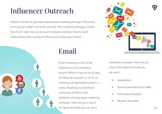 26
Email
Email marketing is one of the
oldest forms of e-marketing
around. While it may not be as sexy
as influencer outreach or as fun as
soliciting user-generated content, it
works. Reaching out directly to
customers and fans is the
backbone of every great marketing
campaign. Here are just a few of
the types of emails you can send:
marketing campaign. Here are just
a few of the types of emails you
can send:
• Newsletters
• Special promotions and sales
• Nurturing campaigns
• Reorder reminders
Fashion brands can generate big business marketing through influencers,
but it can be costly if not done correctly. This marketing strategy is hotter
than Gucci right now, so do your homework and learn how to build
relationships with a variety of influencers to boost your brand.
Inﬂuencer Outreach
 