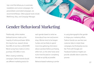 27
Gender/Behavioral Marketing
Traditionally, online retailers
believed women made up the
majority of online purchases. While
this may be true, research shows
that 38% of men from a 2018 NPR/
Marist survey have made an online
purchase of $1,000 or more.
When creating marketing
campaigns, fashion brands should
use different marketing tactics for
each gender based on what we
each gender based on what we
know about how men and women
shop. Women tend to be bargain
hunters and are likely to spend
more time gathering information
about a product before purchasing,
while men, on the other hand, tend
to be more focused on completing
the task as quickly as possible.
Behavior-based marketing is similar
to using demographics like gender
to using demographics like gender
to shape your marketing efforts.
Fashion brands can use their own
customer data to create these
campaigns, but third-party sources
like Think with Google and
Facebook Audience Insights can
provide valuable data to assist this
process.
Use a tool that allows you to automate
newsletters and nurture campaigns. For
personalized, automated campaigns, we
recommend Klaviyo. Other popular tools include
MailChimp, Drip, and Campaign Manager.
 