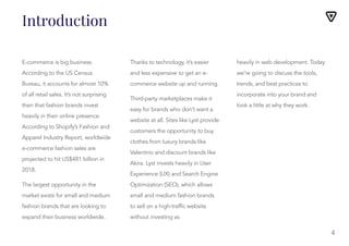 Introduction
E-commerce is big business.
According to the US Census
Bureau, it accounts for almost 10%
of all retail sales. It’s not surprising
then that fashion brands invest
heavily in their online presence.
According to Shopify’s Fashion and
Apparel Industry Report, worldwide
e-commerce fashion sales are
projected to hit US$481 billion in
2018.
The largest opportunity in the
market exists for small and medium
fashion brands that are looking to
expand their business worldwide.
Thanks to technology, it’s easier
and less expensive to get an e-
Thanks to technology, it’s easier
and less expensive to get an e-
commerce website up and running.
Third-party marketplaces make it
easy for brands who don’t want a
website at all. Sites like Lyst provide
customers the opportunity to buy
clothes from luxury brands like
Valentino and discount brands like
Akira. Lyst invests heavily in User
Experience (UX) and Search Engine
Optimization (SEO), which allows
small and medium fashion brands
to sell on a high-traffic website
without investing as
heavily in web development. Today
we’re going to discuss the tools,
trends, and best practices to
incorporate into your brand and
look a little at why they work.
4
 