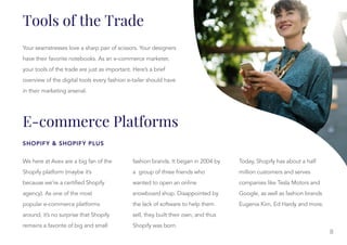 Tools of the Trade
E-commerce Platforms
SHOPIFY & SHOPIFY PLUS
Your seamstresses love a sharp pair of scissors. Your designers
have their favorite notebooks. As an e-commerce marketer,
your tools of the trade are just as important. Here’s a brief
overview of the digital tools every fashion e-tailer should have
in their marketing arsenal.
We here at Avex are a big fan of the
Shopify platform (maybe it’s
because we’re a certified Shopify
agency). As one of the most
popular e-commerce platforms
around, it’s no surprise that Shopify
remains a favorite of big and small
fashion brands. It began in 2004 by
fashion brands. It began in 2004 by
a group of three friends who
wanted to open an online
snowboard shop. Disappointed by
the lack of software to help them
sell, they built their own, and thus
Shopify was born.
Today, Shopify has about a half
million customers and serves
companies like Tesla Motors and
Google, as well as fashion brands
Eugenia Kim, Ed Hardy and more.
8
 