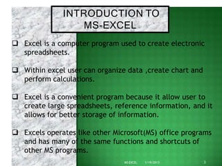INTRODUCTION TO
3
MS EXCEL 1/19/2013
MS-EXCEL
 Excel is a computer program used to create electronic
spreadsheets.
 Within excel user can organize data ,create chart and
perform calculations.
 Excel is a convenient program because it allow user to
create large spreadsheets, reference information, and it
allows for better storage of information.
 Excels operates like other Microsoft(MS) office programs
and has many of the same functions and shortcuts of
other MS programs.
 