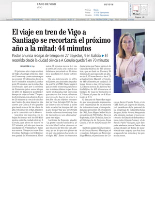 FARO DE VIGO 08/10/14 
VIGO 
Prensa: Diaria 
Tirada: 37.736 Ejemplares 
Difusión: 31.852 Ejemplares 
Página: 26 
Cód: 86101224 
Sección: REGIONAL Valor: 1.505,00 € Área (cm2): 333,6 Ocupación: 36,97 % Documento: 1/1 Autor: REDACCIÓN ¿ Vigo Núm. Lectores: 273000 
REDACCIÓN ■ Vigo 
El próximo año viajar en tren 
de Vigo a Santiago será más rápi-do. 
Cuarenta y cuatro minutos pa-ra 
recorrer 90 kilómetros frente a 
los 81 minutos actuales. La reba-ja 
de 37 minutos, casi la mitad, fue 
confirmada ayer por la ministra 
de Fomento, quien anunció que 
en 2015 en España se acortará el 
tiempo de viaje en hasta 27 trayec-tos 
ferroviarios, con ahorros de en-tre 
20 minutos y cerca de dos ho-ras. 
Cuatro de estos trayectos dis-curren 
por Galicia. Y será posible 
gracias al avance de las obras de 
alta velocidad en el Eje Atlántico 
y en la conexión con la Meseta. 
Los otros tres trayectos con re-bajas 
de tiempo son los 160 kiló-metros 
entre la ciudad olívica y A 
Coruña, que ahora se hacen en 
117 minutos y el año que viene se 
quedarán en 70 minutos, 47 minu-tos 
menos. El trayecto entre Pon-tevedra 
y Santiago, con 65 kilóme-tros, 
pasará de 50 minutos a 32 mi-nutos, 
18 minutos menos. Y el via-je 
entre A Coruña y la capital ma-drileña 
se recortará en 30 minu-tos 
y quedará en 5 horas y 28 mi-nutos. 
En una intervención en el Fo-ro 
Líderes, una iniciativa impulsa-da 
por Efe y KPMG, Pastor explicó 
que, en este momento, para reco-rrer 
la misma distancia por ferro-carril 
en España, hay personas 
que tardan dos horas, mientras 
que otras lo hacen en cinco o 
seis. Por ello, su objetivo es exten-der 
las “vías del siglo XXI”, la me-jor 
innovación en trenes y sobre 
todo acortar los tiempos del via-je, 
por lo que “hay que invertir allí 
donde ya hemos invertido y don-de 
las redes no son adecuadas” 
para este siglo. 
La titular de Fomento añadió: 
“La gente cuando habla de la al-ta 
velocidad, todos piensan en 
qué modelo de tren me van a lle-var, 
y yo en lo que más pienso es 
en qué vías estamos haciendo en 
el siglo XXI”. Entre los trayectos 
destacados por Pastor, están el de 
Granada-Madrid, de 420 kilóme-tros, 
que ser hará en 2 horas y 50 
minutos, lo que supondrá un aho-rro 
de 1.35 horas frente a las 4.25 
actuales.Entre Madrid y Oviedo, 
de 445 kilómetros, se tardará 3.15 
horas frente a las 4.40 actuales, 
1.25 horas menos. En la línea Ma-drid- 
Gijón, de 465 kilómetros, el 
tiempo de viaje se reducirá en 
1.25 horas, al pasar de las 4.40 ac-tuales 
a 3.15. 
El discurso de Pastor fue segui-do 
por una granada representa-ción 
empresarial de los sectores 
de infraestructuras y transporte. 
Estaban presentes el presidente 
de OHL, Juan Miguel Villar Mir, la 
presidenta de FCC, Esther Alcocer 
Koplowitz, el de Globalia, Juan Jo-sé 
Hidalgo, la de Siemens, Rosa 
García, o el de Adif, Gonzalo Fe-rre. 
También asistieron el presiden-te 
de Sacyr, Manuel Manrique, el 
consejero delegado de Ferrovial, 
Iñigo Meirás, el presidente de Co-rreos, 
Javier Cuesta Nuin, el de 
CLH, José Luis López de Silanes, 
y el presidente de la patronal de 
las empresas de infraestructuras 
Seopan, Julián Núnez. Arropando 
a la ministra estaban el nuevo se-cretario 
de Estado de Infraestruc-turas, 
Julio Gómez-Pomar, y el de 
Renfe, Pablo Vázquez, que des-pués 
asistieron junto a Pastor a los 
actos oficiales de toma de pose-sión 
de sus cargos y que hoy han 
acaparado las miradas y las pre-sentaciones. 
El viaje en tren de Vigo a 
Santiago se recortará el próximo 
año a la mitad: 44 minutos 
Pastor anuncia rebajas de tiempo en 27 trayectos, 4 en Galicia  El 
recorrido desde la ciudad olívica a A Coruña quedará en 70 minutos 
 