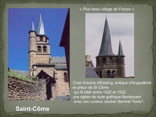 Saint-Côme « Plus beau village de France » C'est Antoine d'Estaing, évêque d'Angoulême  et prieur de St Côme qui fit bâtir entre 1522 et 1532  une église de style gothique flamboyant avec son curieux clocher flammé "tordu".  