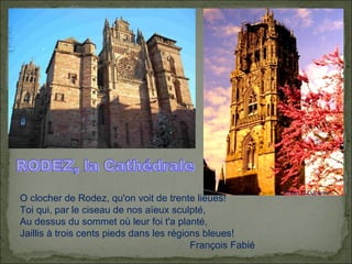 RODEZ, la Cathédrale O clocher de Rodez, qu'on voit de trente lieues!  Toi qui, par le ciseau de nos aïeux sculpté,  Au dessus du sommet où leur foi t'a planté,  Jaillis à trois cents pieds dans les régions bleues! François Fabié  Photo G.Duperrier 