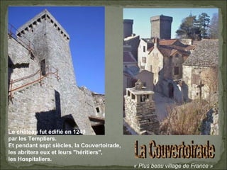 La Couvertoirade « Plus beau village de France » Le château fut édifié en 1249 par les Templiers. Et pendant sept siècles, la Couvertoirade, les abritera eux et leurs "héritiers", les Hospitaliers. 